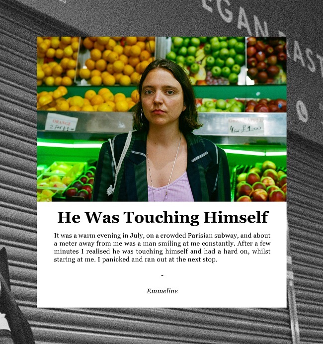 “En una tarde de julio en el metro de París, a un metro de mí un hombre sonreía constantemente. Después de unos minutos me di cuenta que se estaba tocando y tenía una gran erección mientras me miraba fijamente. Entré en pánico y salí corriendo en la siguiente parada”. Emmeline Cheer Up Luv.